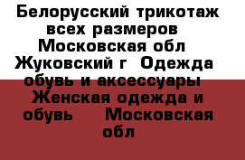 Белорусский трикотаж всех размеров - Московская обл., Жуковский г. Одежда, обувь и аксессуары » Женская одежда и обувь   . Московская обл.